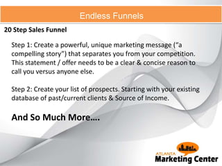 20 Step Sales Funnel
Endless Funnels
Step 1: Create a powerful, unique marketing message (“a
compelling story”) that separates you from your competition.
This statement / offer needs to be a clear & concise reason to
call you versus anyone else.
Step 2: Create your list of prospects. Starting with your existing
database of past/current clients & Source of Income.
And So Much More….
 
