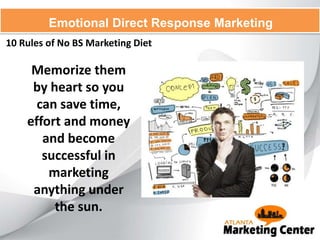 10 Rules of No BS Marketing Diet
Emotional Direct Response Marketing
Memorize them
by heart so you
can save time,
effort and money
and become
successful in
marketing
anything under
the sun.
 