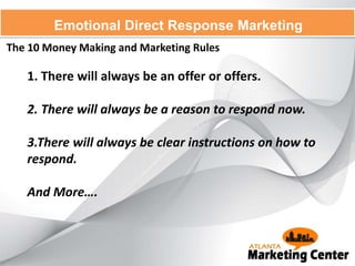 The 10 Money Making and Marketing Rules
Emotional Direct Response Marketing
1. There will always be an offer or offers.
2. There will always be a reason to respond now.
3.There will always be clear instructions on how to
respond.
And More….
 