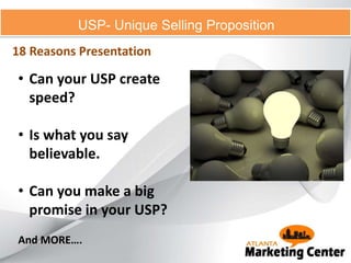 USP- Unique Selling Proposition
18 Reasons Presentation
• Can your USP create
speed?
• Is what you say
believable.
• Can you make a big
promise in your USP?
And MORE….
 