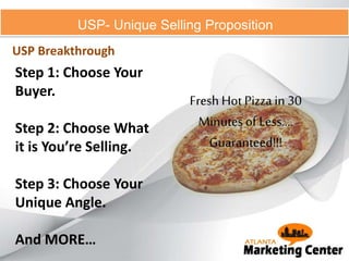 USP- Unique Selling Proposition
USP Breakthrough
Step 1: Choose Your
Buyer.
Step 2: Choose What
it is You’re Selling.
Step 3: Choose Your
Unique Angle.
And MORE…
Fresh Hot Pizza in 30
Minutesof Less....
Guaranteed!!!
 
