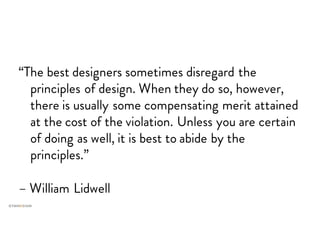 “The best designers sometimes disregard the
principles of design. When they do so, however,
there is usually some compensating merit attained
at the cost of the violation. Unless you are certain
of doing as well, it is best to abide by the
principles.”
– William Lidwell
 