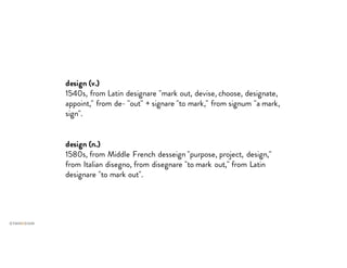 design (v.)
1540s, from Latin designare "mark out, devise, choose, designate,
appoint," from de- "out" + signare "to mark," from signum "a mark,
sign".
design (n.)
1580s, from Middle French desseign "purpose, project, design,"
from Italian disegno, from disegnare "to mark out," from Latin
designare "to mark out".
 