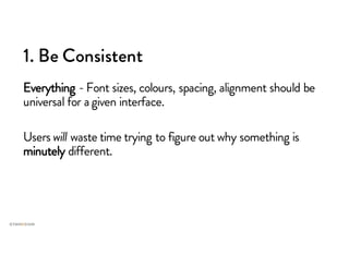 1. Be Consistent
Everything - Font sizes, colours, spacing, alignment should be
universal for agiven interface.
Users will waste time trying to figure out why something is
minutely different.
 