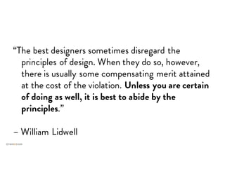 “The best designers sometimes disregard the
principles of design. When they do so, however,
there is usually some compensating merit attained
at the cost of the violation. Unless you are certain
of doing as well, it is best to abide by the
principles.”
– William Lidwell
 