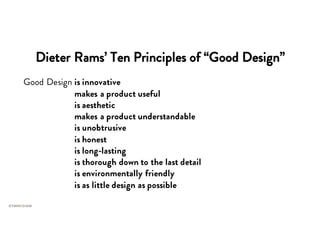 Dieter Rams’ Ten Principles of “Good Design”
Good Design is innovative
Good Design makes a product useful
Good Design is aesthetic
Good Design makes a product understandable
Good Design is unobtrusive
Good Design is honest
Good Design is long-lasting
Good Design is thorough down to the last detail
Good Design is environmentally friendly
Good Design is as little design as possible
 