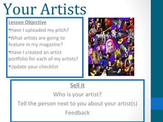 Your Artists
Lesson Objective
•Have I uploaded my pitch?
•What artists are going to
feature in my magazine?
•Have I created an artist
portfolio for each of my artists?
•Update your checklist


                         Sell it
                  Who is your artist?
    Tell the person next to you about your artist(s)
                       Feedback
 