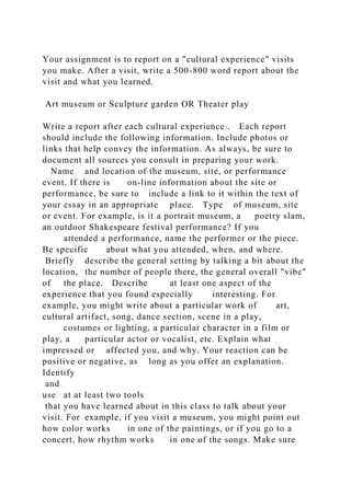 Your assignment is to report on a "cultural experience" visits
you make. After a visit, write a 500-800 word report about the
visit and what you learned.
Art museum or Sculpture garden OR Theater play
Write a report after each cultural experience . Each report
should include the following information. Include photos or
links that help convey the information. As always, be sure to
document all sources you consult in preparing your work.
Name and location of the museum, site, or performance
event. If there is on-line information about the site or
performance, be sure to include a link to it within the text of
your essay in an appropriate place. Type of museum, site
or event. For example, is it a portrait museum, a poetry slam,
an outdoor Shakespeare festival performance? If you
attended a performance, name the performer or the piece.
Be specific about what you attended, when, and where.
Briefly describe the general setting by talking a bit about the
location, the number of people there, the general overall "vibe"
of the place. Describe at least one aspect of the
experience that you found especially interesting. For
example, you might write about a particular work of art,
cultural artifact, song, dance section, scene in a play,
costumes or lighting, a particular character in a film or
play, a particular actor or vocalist, etc. Explain what
impressed or affected you, and why. Your reaction can be
positive or negative, as long as you offer an explanation.
Identify
and
use at at least two tools
that you have learned about in this class to talk about your
visit. For example, if you visit a museum, you might point out
how color works in one of the paintings, or if you go to a
concert, how rhythm works in one of the songs. Make sure
 