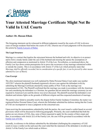 Your Attested Marriage Certificate Might Not Be
Valid In UAE Courts
Author: Dr. Hassan Elhais
The foregoing statement can be witnessed in different judgments issued by the courts of UAE in divorce
cases of foreign residents filed before the courts of UAE, wherein one of such judgments will be discussed in
this article by Family Lawyers of Dubai.
The Legal Structure
Marriage is a contract that legalize the enjoyment between the husband and wife; its objective is to protect
and to form a steady family under the care of the husband and ensuring the spouse the assumptions of
affection and compassion as mentioned in Article 19 of the Law. Nevertheless, as mentioned above, the
Family Law lays down certain prerequisites for to prove the occurrence of any marriage solemnized within
or outside the country. This is in accordance with Article 27 of the Law which primarily states that
Marriage shall be officially recorded, but in consideration of a specific fact, it can be proved by other means
admitted by Law of Sharia.
Case Excerpt
The afore-mentioned statement was well explained by Dubai Personal Status Court under case number
1032/2017 wherein the plaintiff (husband) registered a divorce case against the defendant (wife) by
submitting the Marriage Certificate attested by notary public of New York as the marriage was
consummated in USA. The Plaintiff confirmed that the marriage was made in accordance with the American
law and considering the defendant is a Christian, her guardian did not attend the marriage ceremony (as not
required in American Law) and the dowry was never discussed. The plaintiff asserted that defendant is not
obedient and initiates fights on the grounds of different religion and thus requested annulment of marriage.
The parties since failed to amicably resolve the dispute before Family Guidance Committee, the matter was
registered before Personal Status Court, wherein the Defendant submitted her defense stating that the Courts
of UAE are incompetent to issue a judgment on the concerned case.
Upon receiving the memorandums submitted by both the parties, the court issued a verdict based on several
provisions which will be discussed in following paragraphs. Primarily, the court established that both the
parties are not citizens of USA, thus, none of them requested to apply for the country of their origin and
thus, in accordance with Article 2(1) of the Family Law, the case will be governed in accordance with the
Family Law of UAE.
Secondly, in reference to the defense submitted by the defendant (challenging the competency of UAE
courts to issue a verdict on the said case) the court ruled that the statement of the defendant is invalid as per
Article 5 of the Family Law which reads as follows:
 