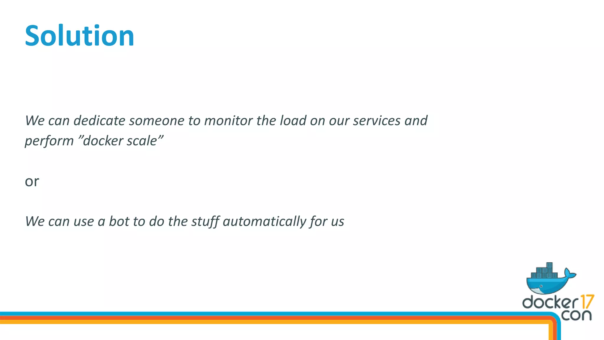 We can dedicate someone to monitor the load on our services and
perform ”docker scale”
or
We can use a bot to do the stuff automatically for us
Solution
 