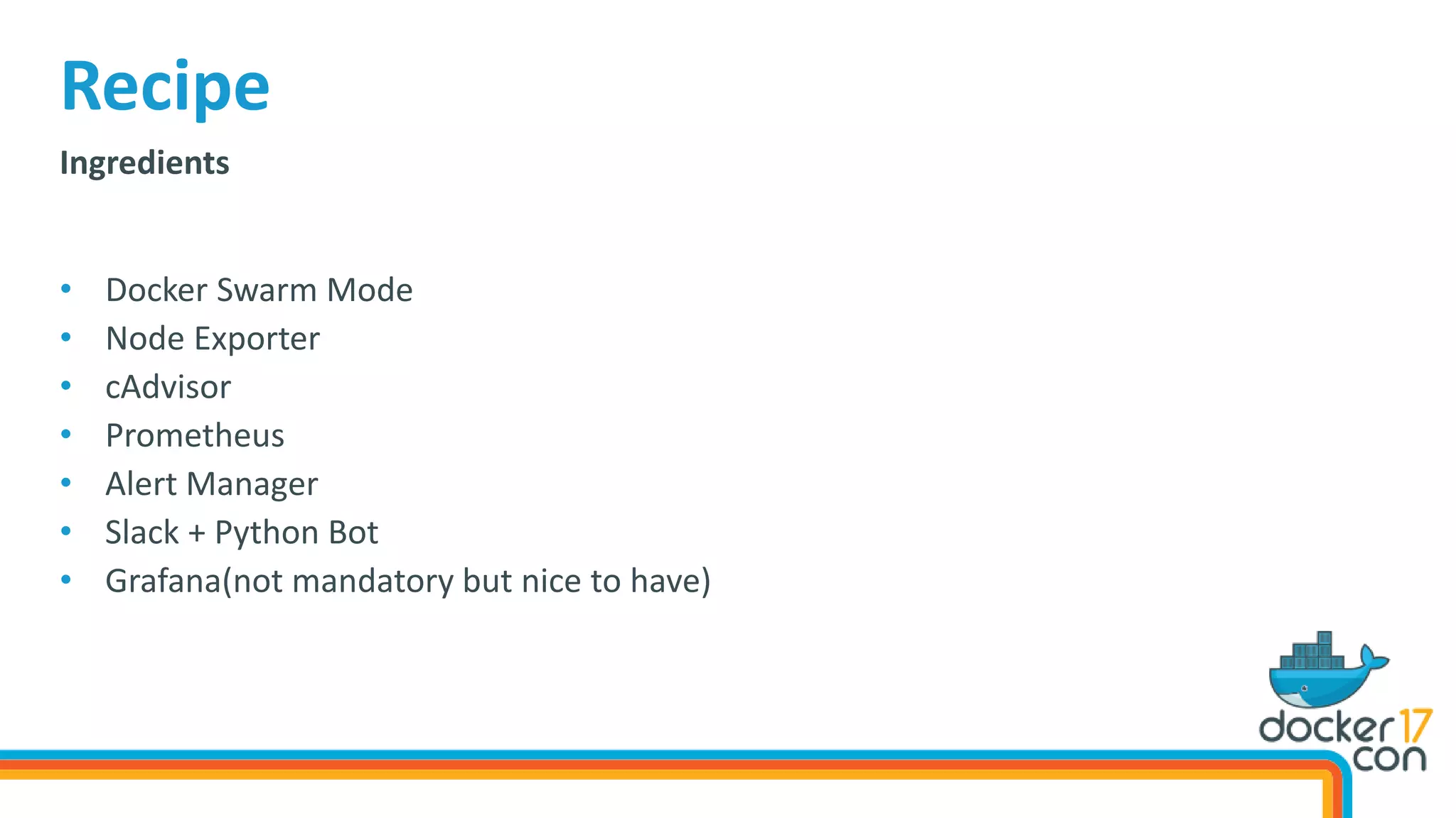 Ingredients
• Docker Swarm Mode
• Node Exporter
• cAdvisor
• Prometheus
• Alert Manager
• Slack + Python Bot
• Grafana(not mandatory but nice to have)
Recipe
 
