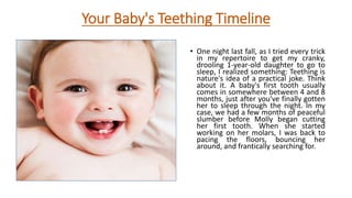 Your Baby's Teething Timeline
• One night last fall, as I tried every trick
in my repertoire to get my cranky,
drooling 1-year-old daughter to go to
sleep, I realized something: Teething is
nature's idea of a practical joke. Think
about it. A baby's first tooth usually
comes in somewhere between 4 and 8
months, just after you've finally gotten
her to sleep through the night. In my
case, we had a few months of peaceful
slumber before Molly began cutting
her first tooth. When she started
working on her molars, I was back to
pacing the floors, bouncing her
around, and frantically searching for.
 