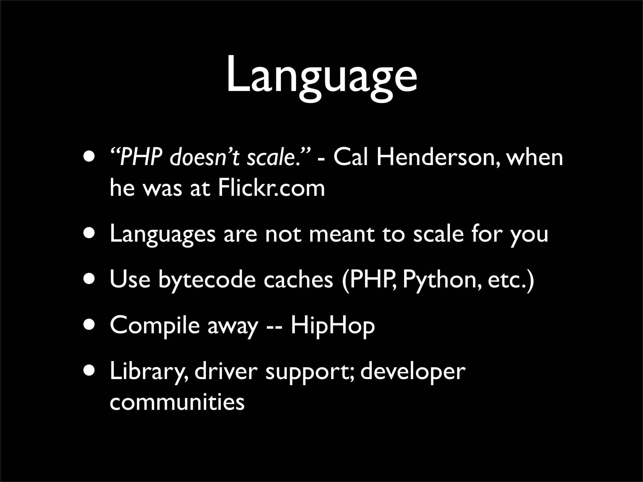 Language
• “PHP doesn’t scale.” - Cal Henderson, when
  he was at Flickr.com
• Languages are not meant to scale for you
• Use bytecode caches (PHP, Python, etc.)
• Compile away -- HipHop
• Library, driver support; developer
  communities
 