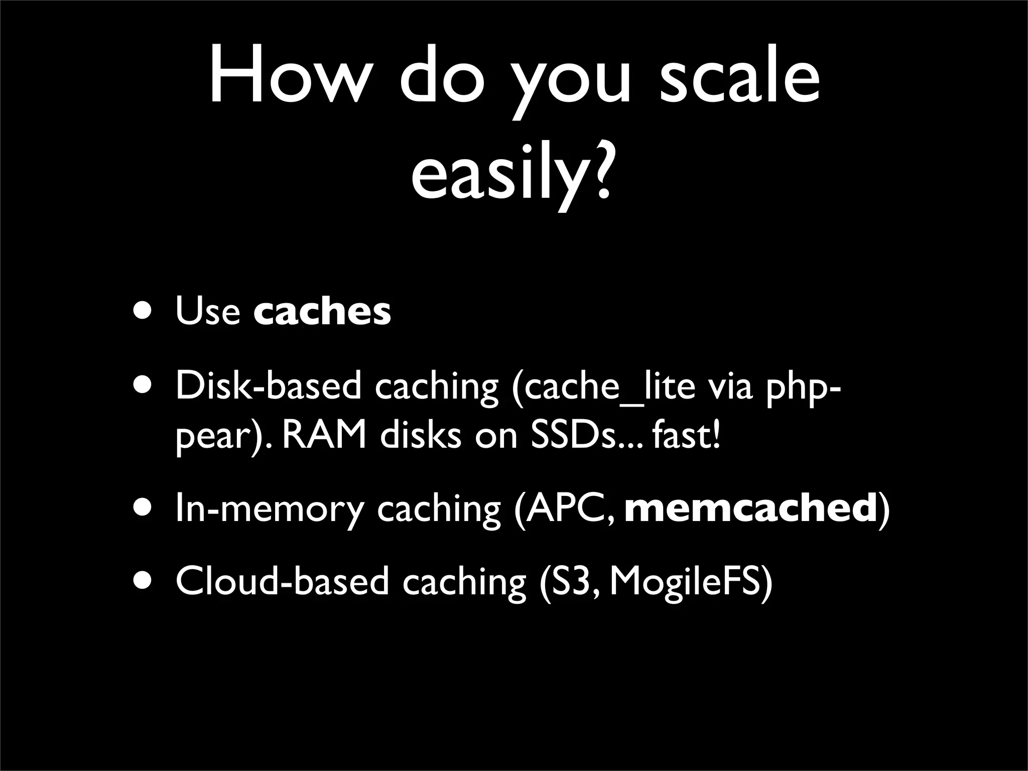 How do you scale
        easily?
• Use caches
• Disk-based caching (cache_lite via php-
  pear). RAM disks on SSDs... fast!
• In-memory caching (APC, memcached)
• Cloud-based caching (S3, MogileFS)
 