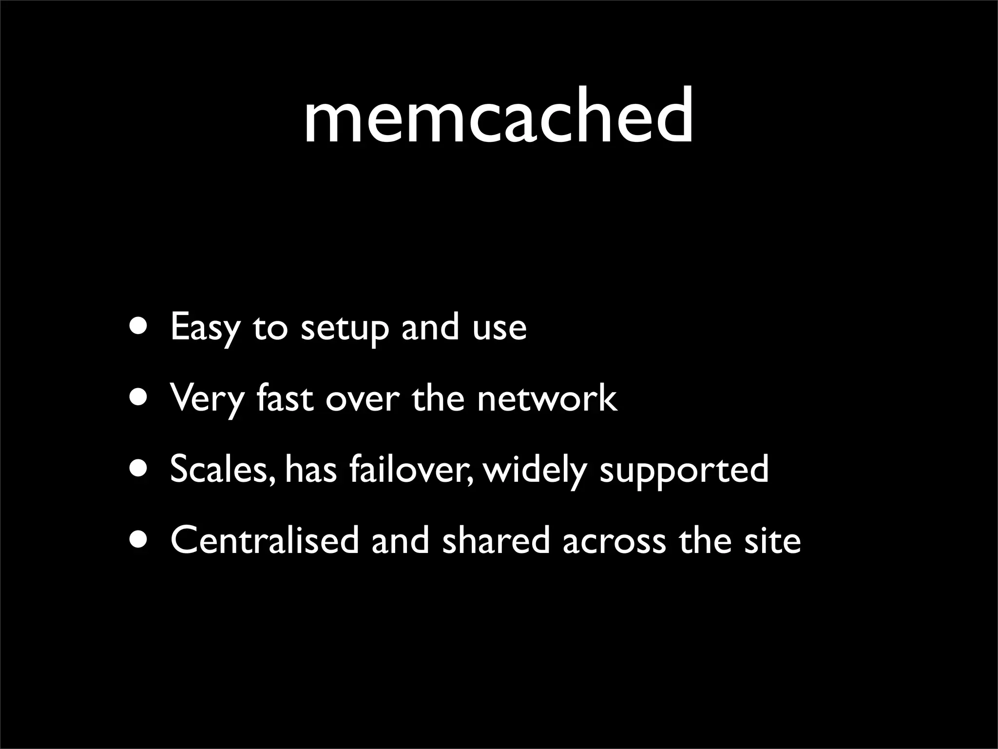 memcached

• Easy to setup and use
• Very fast over the network
• Scales, has failover, widely supported
• Centralised and shared across the site
 