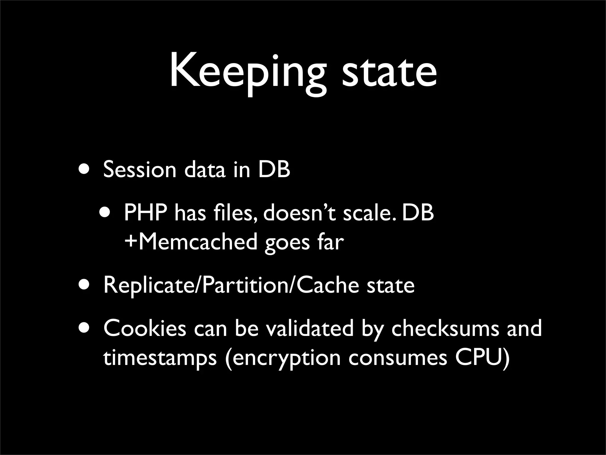 Keeping state
• Session data in DB
 • PHP has ﬁles, doesn’t scale. DB
    +Memcached goes far
• Replicate/Partition/Cache state
• Cookies can be validated by checksums and
  timestamps (encryption consumes CPU)
 