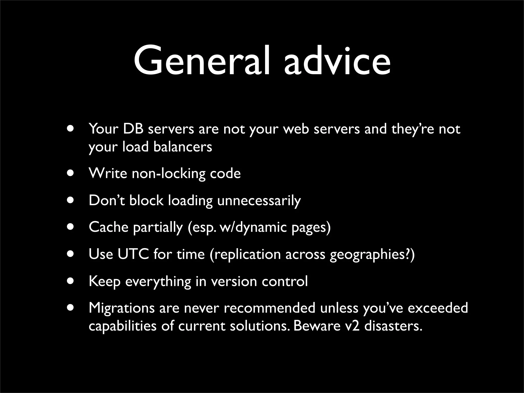 General advice
•   Your DB servers are not your web servers and they’re not
    your load balancers
•   Write non-locking code
•   Don’t block loading unnecessarily
•   Cache partially (esp. w/dynamic pages)
•   Use UTC for time (replication across geographies?)
•   Keep everything in version control
•   Migrations are never recommended unless you’ve exceeded
    capabilities of current solutions. Beware v2 disasters.
 