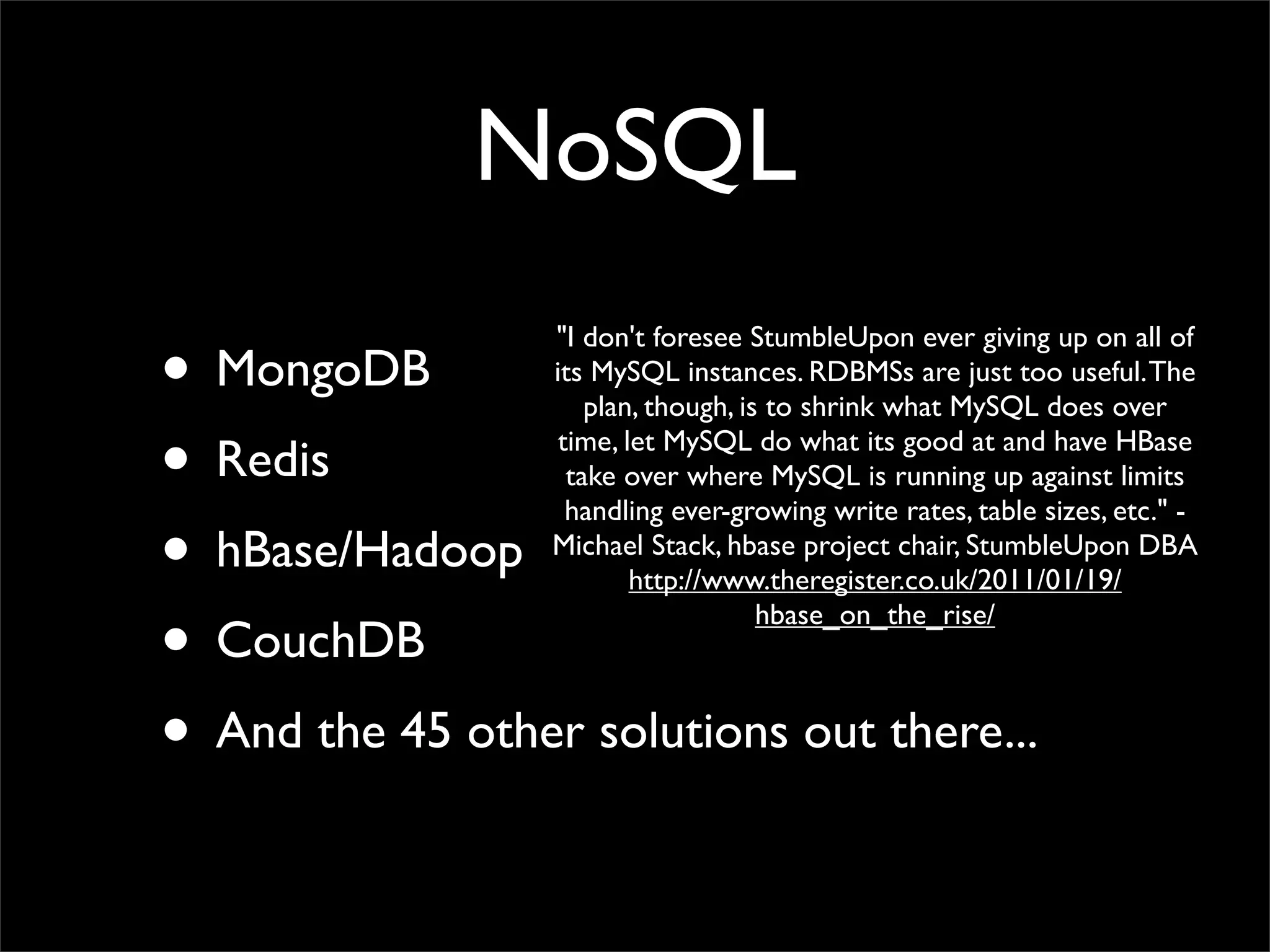 NoSQL

• MongoDB
                  "I don't foresee StumbleUpon ever giving up on all of
                  its MySQL instances. RDBMSs are just too useful. The
                      plan, though, is to shrink what MySQL does over

• Redis            time, let MySQL do what its good at and have HBase
                    take over where MySQL is running up against limits
                    handling ever-growing write rates, table sizes, etc." -
• hBase/Hadoop    Michael Stack, hbase project chair, StumbleUpon DBA
                          http://www.theregister.co.uk/2011/01/19/

• CouchDB
                                      hbase_on_the_rise/



• And the 45 other solutions out there...
 