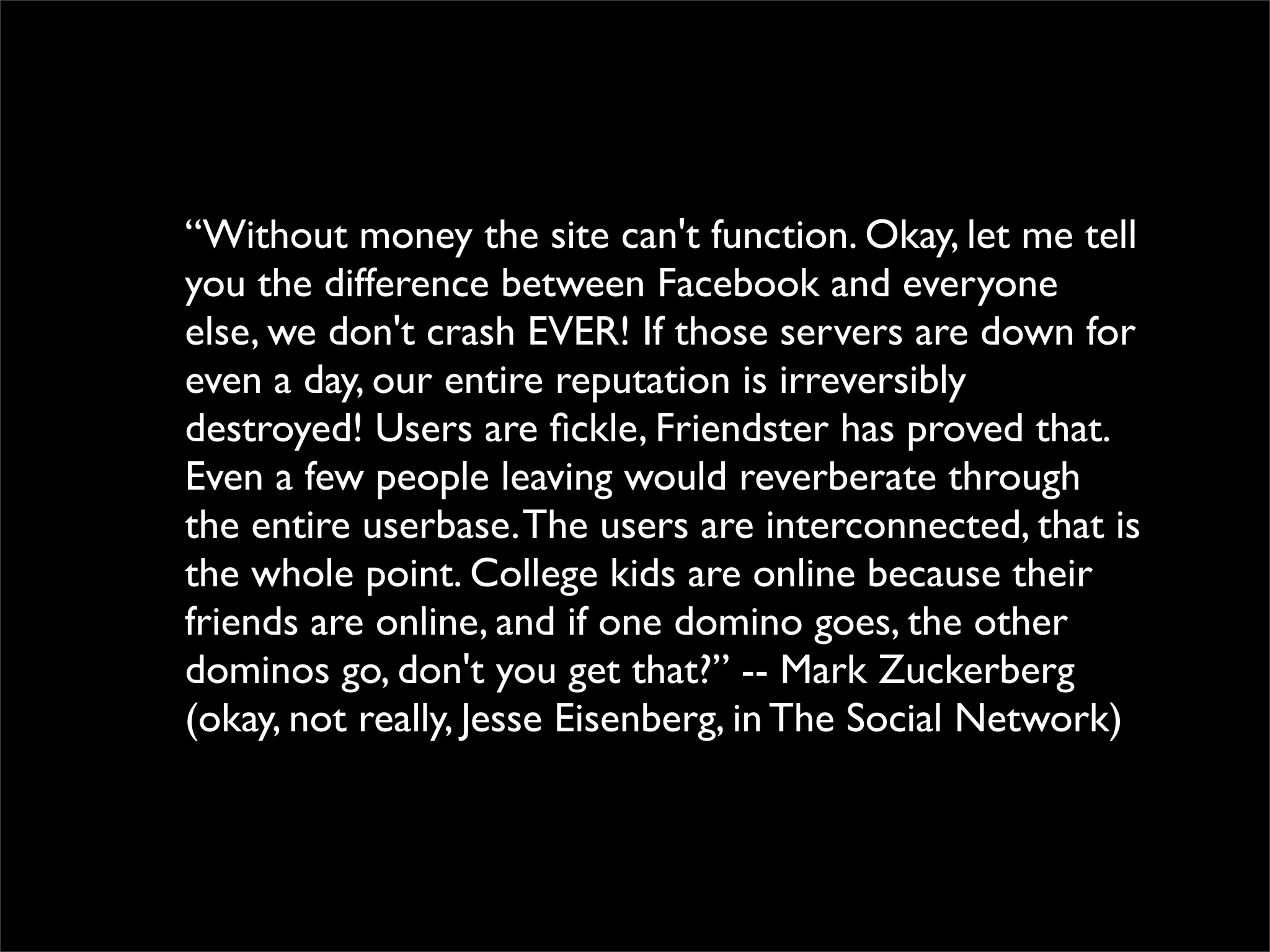 “Without money the site can't function. Okay, let me tell
you the difference between Facebook and everyone
else, we don't crash EVER! If those servers are down for
even a day, our entire reputation is irreversibly
destroyed! Users are ﬁckle, Friendster has proved that.
Even a few people leaving would reverberate through
the entire userbase. The users are interconnected, that is
the whole point. College kids are online because their
friends are online, and if one domino goes, the other
dominos go, don't you get that?” -- Mark Zuckerberg
(okay, not really, Jesse Eisenberg, in The Social Network)
 