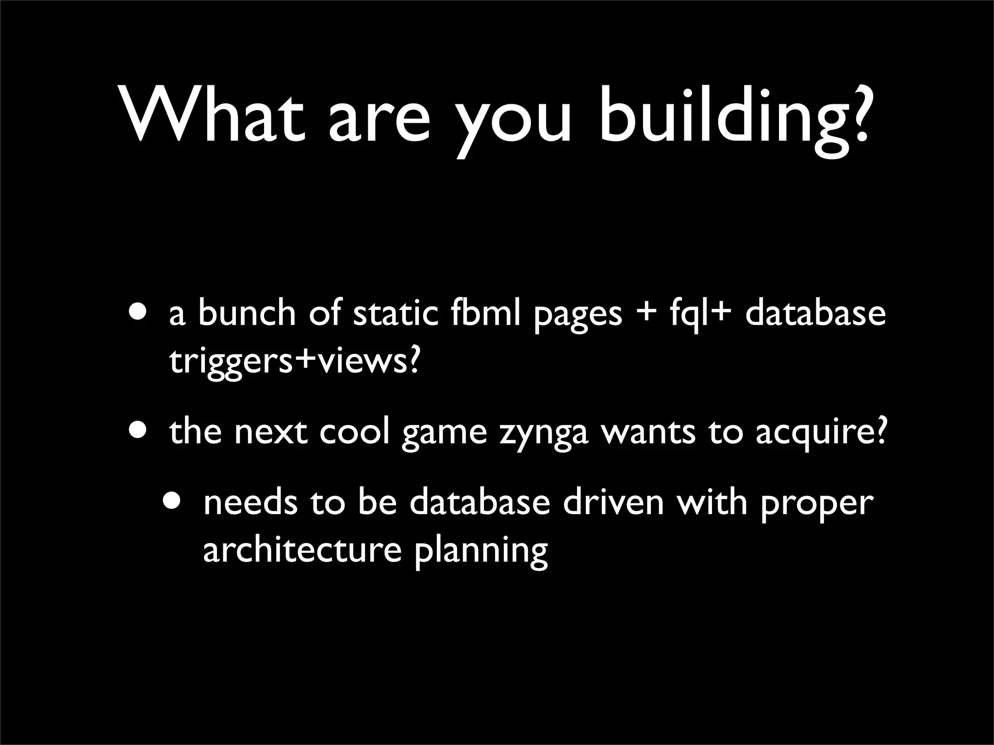 What are you building?

• a bunch of static fbml pages + fql+ database
  triggers+views?
• the next cool game zynga wants to acquire?
 • needs to be database driven with proper
    architecture planning
 