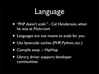 Language
• “PHP doesn’t scale.” - Cal Henderson, when
  he was at Flickr.com
• Languages are not meant to scale for you
• Use bytecode caches (PHP, Python, etc.)
• Compile away -- HipHop
• Library, driver support; developer
  communities
 