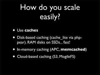 How do you scale
        easily?
• Use caches
• Disk-based caching (cache_lite via php-
  pear). RAM disks on SSDs... fast!
• In-memory caching (APC, memcached)
• Cloud-based caching (S3, MogileFS)
 