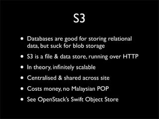 S3
• Databases are good for storing relational
  data, but suck for blob storage
• S3 is a ﬁle & data store, running over HTTP
• In theory, inﬁnitely scalable
• Centralised & shared across site
• Costs money, no Malaysian POP
• See OpenStack’s Swift Object Store
 