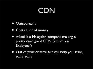CDN
• Outsource it
• Costs a lot of money
• Aﬂexi is a Malaysian company making a
  pretty darn good CDN (resold via
  Exabytes?)
• Out of your control but will help you scale,
  scale, scale
 