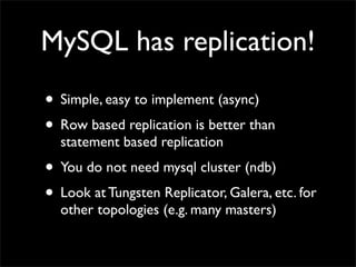 MySQL has replication!
• Simple, easy to implement (async)
• Row based replication is better than
  statement based replication
• You do not need mysql cluster (ndb)
• Look at Tungsten Replicator, Galera, etc. for
  other topologies (e.g. many masters)
 