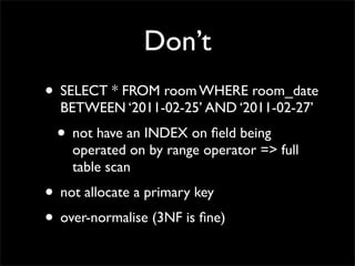 Don’t
• SELECT * FROM room WHERE room_date
  BETWEEN ‘2011-02-25’ AND ‘2011-02-27’
 • not have an INDEX on ﬁeld being
    operated on by range operator => full
    table scan
• not allocate a primary key
• over-normalise (3NF is ﬁne)
 