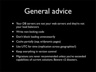 General advice
•   Your DB servers are not your web servers and they’re not
    your load balancers
•   Write non-locking code
•   Don’t block loading unnecessarily
•   Cache partially (esp. w/dynamic pages)
•   Use UTC for time (replication across geographies?)
•   Keep everything in version control
•   Migrations are never recommended unless you’ve exceeded
    capabilities of current solutions. Beware v2 disasters.
 