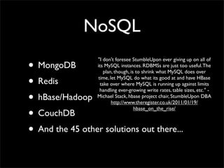 NoSQL

• MongoDB
                  "I don't foresee StumbleUpon ever giving up on all of
                  its MySQL instances. RDBMSs are just too useful. The
                      plan, though, is to shrink what MySQL does over

• Redis            time, let MySQL do what its good at and have HBase
                    take over where MySQL is running up against limits
                    handling ever-growing write rates, table sizes, etc." -
• hBase/Hadoop    Michael Stack, hbase project chair, StumbleUpon DBA
                          http://www.theregister.co.uk/2011/01/19/

• CouchDB
                                      hbase_on_the_rise/



• And the 45 other solutions out there...
 