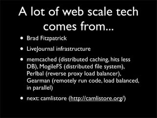 A lot of web scale tech
     comes from...
• Brad Fitzpatrick
• LiveJournal infrastructure
• memcached (distributed caching, hits less
  DB), MogileFS (distributed ﬁle system),
  Perlbal (reverse proxy load balancer),
  Gearman (remotely run code, load balanced,
  in parallel)
• next: camlistore (http://camlistore.org/)
 