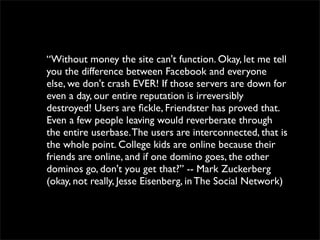 “Without money the site can't function. Okay, let me tell
you the difference between Facebook and everyone
else, we don't crash EVER! If those servers are down for
even a day, our entire reputation is irreversibly
destroyed! Users are ﬁckle, Friendster has proved that.
Even a few people leaving would reverberate through
the entire userbase. The users are interconnected, that is
the whole point. College kids are online because their
friends are online, and if one domino goes, the other
dominos go, don't you get that?” -- Mark Zuckerberg
(okay, not really, Jesse Eisenberg, in The Social Network)
 