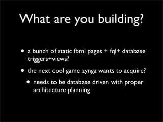 What are you building?

• a bunch of static fbml pages + fql+ database
  triggers+views?
• the next cool game zynga wants to acquire?
 • needs to be database driven with proper
    architecture planning
 