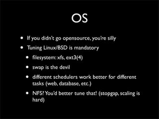 OS
•   If you didn’t go opensource, you’re silly
•   Tuning Linux/BSD is mandatory
    •   ﬁlesystem: xfs, ext3(4)
    •   swap is the devil
    •   different schedulers work better for different
        tasks (web, database, etc.)
    •   NFS? You’d better tune that! (stopgap, scaling is
        hard)
 