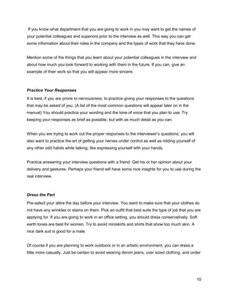 10
If you know what department that you are going to work in you may want to get the names of
your potential colleagues and superiors prior to the interview as well. This way you can get
some information about their roles in the company and the types of work that they have done.
Mention some of the things that you learn about your potential colleagues in the interview and
about how much you look forward to working with them in the future. If you can, give an
example of their work so that you will appear more sincere.
Practice Your Responses
It is best, if you are prone to nervousness, to practice giving your responses to the questions
that may be asked of you. (A list of the most common questions will appear later on in the
manual) You should practice your wording and the tone of voice that you plan to use; Try
keeping your responses as brief as possible, but with as much detail as you can.
When you are trying to work out the proper responses to the interviewer’s questions, you will
also want to practice the art of getting your nerves under control as well as ridding yourself of
any other odd habits while talking; like expressing yourself with your hands.
Practice answering your interview questions with a friend. Get his or her opinion about your
delivery and gestures. Perhaps your friend will have some nice insights for you to use during the
real interview.
Dress the Part
Pre-select your attire the day before your interview. You want to make sure that your clothes do
not have any wrinkles or stains on them. Pick an outfit that best suits the type of job that you are
applying for. If you are going to work in an office setting, you should dress conservatively. Soft
earth tones are best for women. Try to avoid miniskirts and shirts that show too much skin. A
nice dark suit is good for a male.
Of course if you are planning to work outdoors or in an artistic environment, you can dress a
little more casually. Just be certain to avoid wearing denim jeans, over sized clothing, and under
 