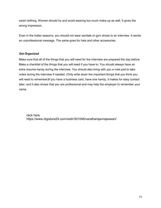 11
sized clothing. Women should try and avoid wearing too much make-up as well. It gives the
wrong impression.
Even in the hotter seasons, you should not wear sandals or gym shoes to an interview. It sends
an unprofessional message. The same goes for hats and other accessories.
Get Organized
Make sure that all of the things that you will need for the interview are prepared the day before.
Make a checklist of the things that you will need if you have to. You should always have an
extra resume handy during the interview. You should also bring with you a note pad to take
notes during the interview if needed. (Only write down the important things that you think you
will need to remember)If you have a business card, have one handy, it makes for easy contact
later, and it also shows that you are professional and may help the employer to remember your
name.
click here
https://www.digistore24.com/redir/301048/varatharajanrajeswari/
 