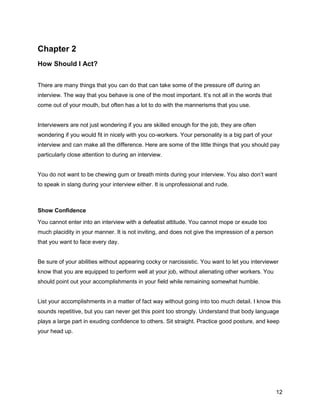 12
Chapter 2
How Should I Act?
There are many things that you can do that can take some of the pressure off during an
interview. The way that you behave is one of the most important. It’s not all in the words that
come out of your mouth, but often has a lot to do with the mannerisms that you use.
Interviewers are not just wondering if you are skilled enough for the job, they are often
wondering if you would fit in nicely with you co-workers. Your personality is a big part of your
interview and can make all the difference. Here are some of the little things that you should pay
particularly close attention to during an interview.
You do not want to be chewing gum or breath mints during your interview. You also don’t want
to speak in slang during your interview either. It is unprofessional and rude.
Show Confidence
You cannot enter into an interview with a defeatist attitude. You cannot mope or exude too
much placidity in your manner. It is not inviting, and does not give the impression of a person
that you want to face every day.
Be sure of your abilities without appearing cocky or narcissistic. You want to let you interviewer
know that you are equipped to perform well at your job, without alienating other workers. You
should point out your accomplishments in your field while remaining somewhat humble.
List your accomplishments in a matter of fact way without going into too much detail. I know this
sounds repetitive, but you can never get this point too strongly. Understand that body language
plays a large part in exuding confidence to others. Sit straight. Practice good posture, and keep
your head up.
 