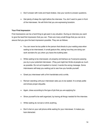 14
 Don’t answer with nods and head shakes. Use your words to answer questions.
 Get plenty of sleep the night before the interview. You don’t want to yawn in front
of the interviewer. He will think that you are expressing boredom.
Your First Impression
First impressions can be a hard thing to get past in any situation. During an interview you want
to give the best first impression that you can. There are many small things that you can do to
assure that you give the best impression possible. They are as follows:
 You can never be too polite to the person that directs to your waiting area when
waiting to be interviewed. A small gesture like, asking how they are doing can
work wonders for you when you leave the building later.
 While waiting to be interviewed, sit properly and behave as if everyone passing
you by is your potential interviewer. (They just might be) Smile at people as much
as possible. Do not act impatient or bored, it sends the wrong message. Some
interviewers will keep you waiting just to see how you handle yourself.
 Greet you interviewer with a firm handshake and a smile.
 Remain standing until your interviewer asks you to be seated. It is simply polite
and shows proper etiquette.
 Again, dress according to the type of job that you are applying for.
 Show yourself to be well organized, by having all things needed for the interview.
 While waiting do not eat or drink anything.
 Don’t chat on your cell phone while waiting for your interviewer. It makes you
look distracted.
 