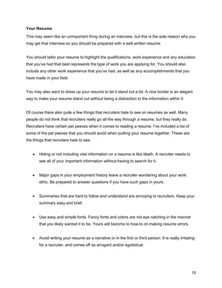 15
Your Resume
This may seem like an unimportant thing during an interview, but this is the sole reason why you
may get that interview so you should be prepared with a well written resume.
You should tailor your resume to highlight the qualifications, work experience and any education
that you’ve had that best represents the type of work you are applying for. You should also
include any other work experience that you’ve had, as well as any accomplishments that you
have made in your field.
You may also want to dress up your resume to let it stand out a bit. A nice border is an elegant
way to make your resume stand out without being a distraction to the information within it.
Of course there also quite a few things that recruiters hate to see on resumes as well. Many
people do not think that recruiters really go all the way through a resume, but they really do.
Recruiters have certain pet peeves when it comes to reading a resume. I’ve included a list of
some of the pet peeves that you should avoid when putting your resume together. These are
the things that recruiters hate to see.
 Hiding or not including vital information on a resume is like death. A recruiter needs to
see all of your important information without having to search for it.
 Major gaps in your employment history leave a recruiter wondering about your work
ethic. Be prepared to answer questions if you have such gaps in yours.
 Summaries that are hard to follow and understand are annoying to recruiters. Keep your
summary easy and brief.
 Use easy and simple fonts. Fancy fonts and colors are not eye catching in the manner
that you likely wanted it to be. Yours will become to how-to on making resume errors.
 Avoid writing your resume as a narrative or in the first or third person. It is really irritating
for a recruiter, and comes off as arrogant and/or egotistical.
 