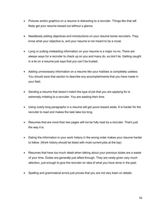 16
 Pictures and/or graphics on a resume is distracting to a recruiter. Things like that will
likely get your resume tossed out without a glance.
 Needlessly adding objectives and introductions on your resume bores recruiters. They
know what your objective is, and your resume is not meant to be a novel.
 Lying or putting misleading information on your resume is a major no-no. There are
always ways for a recruiter to check up on you and many do, so don’t lie. Getting caught
in a lie on a resume just says that you can’t be trusted.
 Adding unnecessary information on a resume like your hobbies is completely useless.
You should save that section to describe any accomplishments that you have made in
your field.
 Sending a resume that doesn’t match the type of job that you are applying for is
extremely irritating to a recruiter. You are wasting their time.
 Using overly long paragraphs in a resume will get yours tossed aside. It is harder for the
recruiter to read and makes the task take too long.
 Resumes that are more than two pages will not be fully read by a recruiter. That’s just
the way it is.
 Dating the information in your work history in the wrong order makes your resume harder
to follow. (Work history should be listed with most current jobs at the top)
 Resumes that have too much detail when talking about your previous duties are a waste
of your time. Duties are generally just sifted through. They are rarely given very much
attention, just enough to give the recruiter an idea of what you have done in the past.
 Spelling and grammatical errors just proves that you are not very keen on details.
 