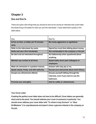 17
Chapter 3
Dos and Don’ts
There are quite a few things that you should do and not do during an interview that could make
the whole thing a lot easier for both you and the interviewer. I have listed them quickly in the
table below.
Dos Don’ts
Arrive on time, or better yet 10 minutes
early.
Be overly aggressive or egotistical
Refer to the interviewer by name. Spend too much time talking about money.
Smile and use a firm handshake. Act uninterested in the company or the job.
Be alert and act interested throughout. Act defensively when questioned about
anything.
Maintain eye contact at all times. Speak badly about past colleagues or
employers.
Make all comments in a positive manner. Answer with only yes or no.
Speak clearly, firmly, and with authority. Excuse your bad points about work history.
Except any refreshment offered. Excuse yourself halfway through the
interview, even if you have to use the
bathroom.
Promote your strengths. Ask for coffee or refreshments.
Your Cover Letter
Creating the perfect cover letter does not have to be difficult. Cover letters are generally
short and to the point. You should address your cover to someone in particular. You
should never address your cover letter with “To whom it may Concern” or “Dear
Sir/Madame” it is unprofessional and doesn’t show a genuine interest in the company or
the job.
 