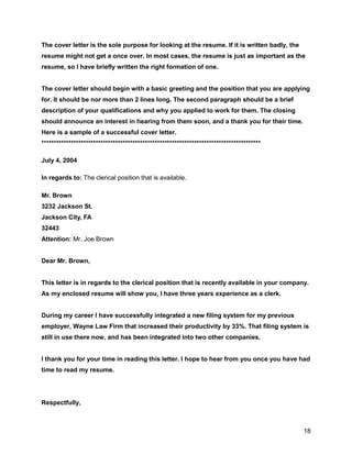 18
The cover letter is the sole purpose for looking at the resume. If it is written badly, the
resume might not get a once over. In most cases, the resume is just as important as the
resume, so I have briefly written the right formation of one.
The cover letter should begin with a basic greeting and the position that you are applying
for. It should be nor more than 2 lines long. The second paragraph should be a brief
description of your qualifications and why you applied to work for them. The closing
should announce an interest in hearing from them soon, and a thank you for their time.
Here is a sample of a successful cover letter.
*****************************************************************************************
July 4, 2004
In regards to: The clerical position that is available.
Mr. Brown
3232 Jackson St.
Jackson City, FA
32443
Attention: Mr. Joe Brown
Dear Mr. Brown,
This letter is in regards to the clerical position that is recently available in your company.
As my enclosed resume will show you, I have three years experience as a clerk.
During my career I have successfully integrated a new filing system for my previous
employer, Wayne Law Firm that increased their productivity by 33%. That filing system is
still in use there now, and has been integrated into two other companies.
I thank you for your time in reading this letter. I hope to hear from you once you have had
time to read my resume.
Respectfully,
 