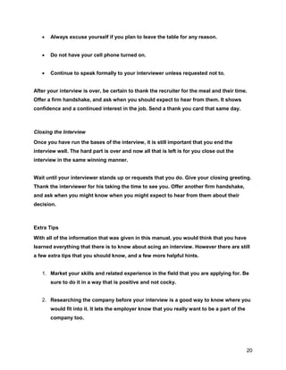 20
 Always excuse yourself if you plan to leave the table for any reason.
 Do not have your cell phone turned on.
 Continue to speak formally to your interviewer unless requested not to.
After your interview is over, be certain to thank the recruiter for the meal and their time.
Offer a firm handshake, and ask when you should expect to hear from them. It shows
confidence and a continued interest in the job. Send a thank you card that same day.
Closing the Interview
Once you have run the bases of the interview, it is still important that you end the
interview well. The hard part is over and now all that is left is for you close out the
interview in the same winning manner.
Wait until your interviewer stands up or requests that you do. Give your closing greeting.
Thank the interviewer for his taking the time to see you. Offer another firm handshake,
and ask when you might know when you might expect to hear from them about their
decision.
Extra Tips
With all of the information that was given in this manual, you would think that you have
learned everything that there is to know about acing an interview. However there are still
a few extra tips that you should know, and a few more helpful hints.
1. Market your skills and related experience in the field that you are applying for. Be
sure to do it in a way that is positive and not cocky.
2. Researching the company before your interview is a good way to know where you
would fit into it. It lets the employer know that you really want to be a part of the
company too.
 