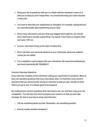 21
3. Bring your list of questions with you in a folder with the company’s name on it
with you so that you don’t forget them. You should also keep your extra resumes
in there too.
4. You want to describe your weaknesses as strengths. For example, saying that you
are overenthusiastic about performing at your best.
5. Since many interviewers ask you what your biggest fault might be, you should
pick a fault that is actually a good thing. Try saying “I don’t take on projects that I
can’t give 110% on.
6. Let your interviewer bring up the topic of salary first.
7. Don’t volunteer your personal opinions to your interviewer about any subjects
unless you are asked.
8. Try to establish a good rapport with your interviewer. Be casual but professional,
and most importantly BE YOURSELF!
Common Interview Questions
Every interview compiles of the interviewer asking you a great deal of questions. Many of
them are standard questions that every interviewer asks. I’ve listed the most common
questions that you will encounter during an interview to help you get a handle on them
before you go to one. It is always good to be prepared.
By reading these common questions that interviewers ask, you will have a leg up on the
competition. You will also have time to prepare your answers so that you don’t get
stumped. So here is your key to acing a job interview.
1. Tell me something about yourself. Remember, say something positive.
2. How do handle stressful situations?
 
