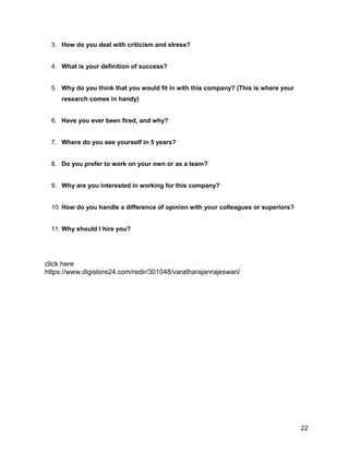 22
3. How do you deal with criticism and stress?
4. What is your definition of success?
5. Why do you think that you would fit in with this company? (This is where your
research comes in handy)
6. Have you ever been fired, and why?
7. Where do you see yourself in 5 years?
8. Do you prefer to work on your own or as a team?
9. Why are you interested in working for this company?
10. How do you handle a difference of opinion with your colleagues or superiors?
11. Why should I hire you?
click here
https://www.digistore24.com/redir/301048/varatharajanrajeswari/
 
