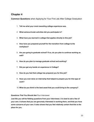 23
Chapter 4
Common Questions when Applying for Your First Job After College Graduation
1. Tell me what your most rewarding college experience was.
2. What extracurricular activities did you participate in?
3. What have you learned in college that applies directly to this job?
4. How have you prepared yourself for the transition from college to the
workplace?
5. Are you going to graduate school? If so, do you plan to continue working as
well?
6. How do you plan to manage graduate school and working?
7. Did you get any hands on experience in College?
8. How do you feel that college has prepared you for this job?
9. Have you ever done an internship that helped to prepare you for this type of
work?
10. What do you think is the best asset that you could bring to the company?
Questions That You Should Ask Your Interviewer
Just like you will be fielding questions from your interviewer, it is best to ask a few of
your own. It shows that you are genuinely interested in working there, and that you have
some concerns of your own. It also shows that you feel relatively certain that this is the
place for you.
 