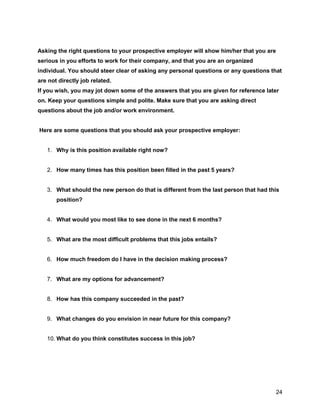 24
Asking the right questions to your prospective employer will show him/her that you are
serious in you efforts to work for their company, and that you are an organized
individual. You should steer clear of asking any personal questions or any questions that
are not directly job related.
If you wish, you may jot down some of the answers that you are given for reference later
on. Keep your questions simple and polite. Make sure that you are asking direct
questions about the job and/or work environment.
Here are some questions that you should ask your prospective employer:
1. Why is this position available right now?
2. How many times has this position been filled in the past 5 years?
3. What should the new person do that is different from the last person that had this
position?
4. What would you most like to see done in the next 6 months?
5. What are the most difficult problems that this jobs entails?
6. How much freedom do I have in the decision making process?
7. What are my options for advancement?
8. How has this company succeeded in the past?
9. What changes do you envision in near future for this company?
10. What do you think constitutes success in this job?
 