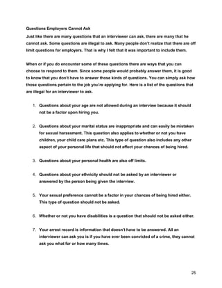 25
Questions Employers Cannot Ask
Just like there are many questions that an interviewer can ask, there are many that he
cannot ask. Some questions are illegal to ask. Many people don’t realize that there are off
limit questions for employers. That is why I felt that it was important to include them.
When or if you do encounter some of these questions there are ways that you can
choose to respond to them. Since some people would probably answer them, it is good
to know that you don’t have to answer those kinds of questions. You can simply ask how
those questions pertain to the job you’re applying for. Here is a list of the questions that
are illegal for an interviewer to ask.
1. Questions about your age are not allowed during an interview because it should
not be a factor upon hiring you.
2. Questions about your marital status are inappropriate and can easily be mistaken
for sexual harassment. This question also applies to whether or not you have
children, your child care plans etc. This type of question also includes any other
aspect of your personal life that should not affect your chances of being hired.
3. Questions about your personal health are also off limits.
4. Questions about your ethnicity should not be asked by an interviewer or
answered by the person being given the interview.
5. Your sexual preference cannot be a factor in your chances of being hired either.
This type of question should not be asked.
6. Whether or not you have disabilities is a question that should not be asked either.
7. Your arrest record is information that doesn’t have to be answered. All an
interviewer can ask you is if you have ever been convicted of a crime, they cannot
ask you what for or how many times.
 